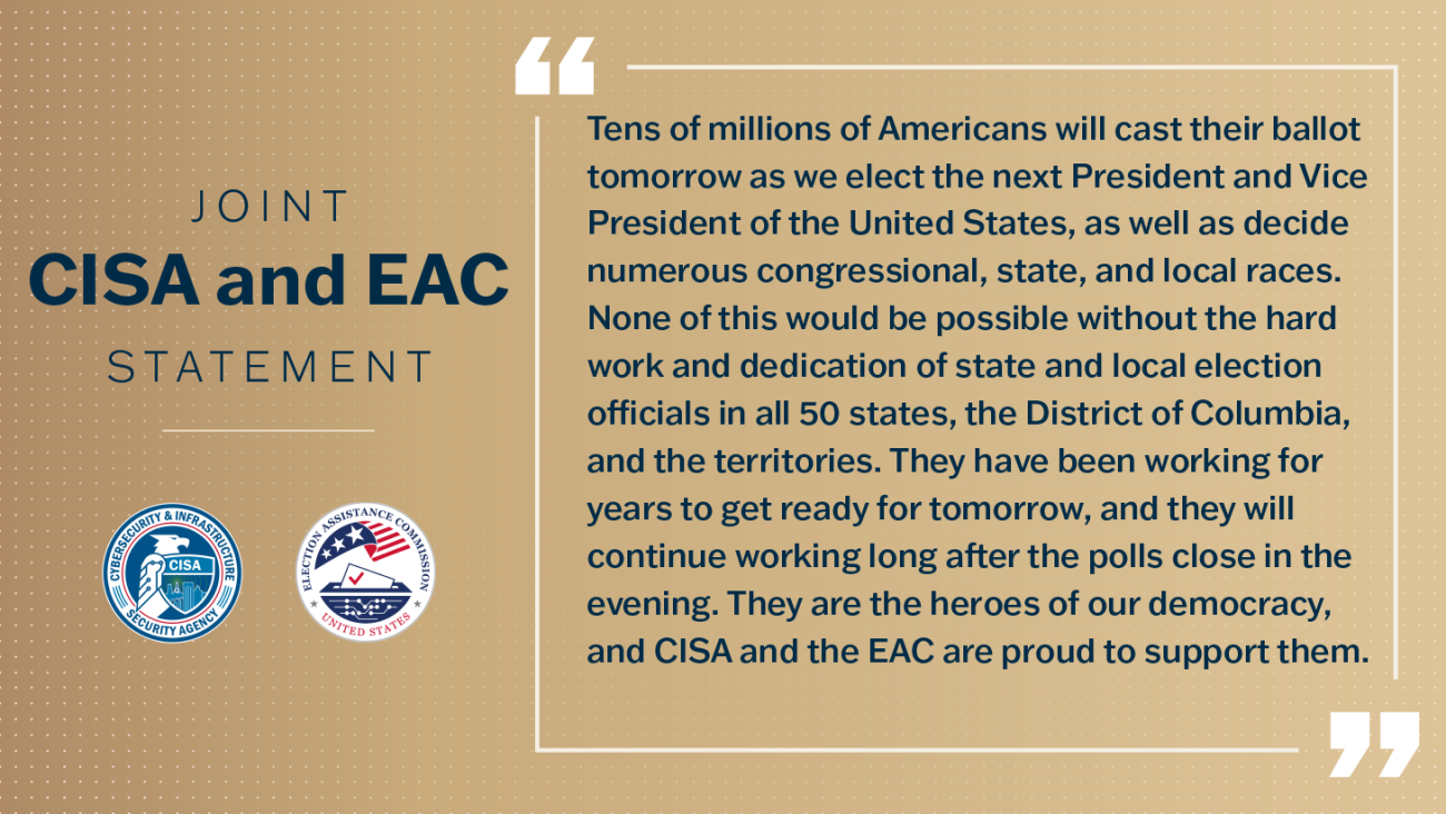 Joint CISA and EAC Statement. Tens of millions of Americans will cast their ballot tomorrow as we elect the next President and Vice President of the United States, as well as decide numerous congressional state and local races. None of this would be possible without the hard work and dedication of state and local election officials in all 50 states, the District of Columbia, and the territories.  They have been working for years to get ready for tomorrow, and they will continue working long after the polls 